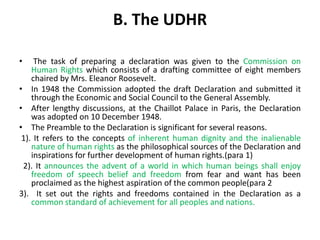 B. The UDHR
• The task of preparing a declaration was given to the Commission on
Human Rights which consists of a drafting committee of eight members
chaired by Mrs. Eleanor Roosevelt.
• In 1948 the Commission adopted the draft Declaration and submitted it
through the Economic and Social Council to the General Assembly.
• After lengthy discussions, at the Chaillot Palace in Paris, the Declaration
was adopted on 10 December 1948.
• The Preamble to the Declaration is significant for several reasons.
1). It refers to the concepts of inherent human dignity and the inalienable
nature of human rights as the philosophical sources of the Declaration and
inspirations for further development of human rights.(para 1)
2). It announces the advent of a world in which human beings shall enjoy
freedom of speech belief and freedom from fear and want has been
proclaimed as the highest aspiration of the common people(para 2
3). It set out the rights and freedoms contained in the Declaration as a
common standard of achievement for all peoples and nations.
 