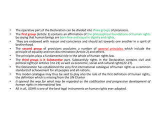 • The operative part of the Declaration can be divided into three groups of provisions.
• The first group (Article 1) contains an affirmation of the philosophical foundations of human rights
by saying that human beings are born free and equal in dignity and rights.
• They are endowed with reason and conscience and should act towards one another in a spirit of
brotherhood.
• The second group of provisions proclaims a number of general principles which include the
principle of equality and non-discrimination (Article 2) and others.
• The principles plays a fundamental role in the whole of human rights law.
• The third group is it Substantive part. Substantivly rights in the Declaration contains civil and
political rights(in Articles 3 to 21) as well as economic, social and cultural rights(22-27).
• The Declaration has established the very first international catalogue of human rights as a common
standard of achievement for all peoples and all nations.
• This model catalogue may thus be said to play also the role of the first definition of human rights,
the definition which is missing from the UN Charter
• It opened the way for what may be regarded as the codification and progressive development of
human rights in international law.
• All in all, UDHR is one of the best legal instruments on human rights ever adopted.
 