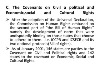 C. The Covenants on Civil a political and
Economic,social and Cultural Rights
 After the adoption of the Universal Declaration,
the Commission on Human Rights embased on
the second part of “the Bill of Human Rights”
namely the development of norm that were
undisputedly binding on those states that choose
to adhere to them. .I.e. ICCPR and ICSECR and its
two optional protocols(Bill of rights).
 As of January 2001, 146 states are parties to the
Covenant on Civil and Political rights and 142
states to the covenant on Economic, Social and
Cultural Rights.
 