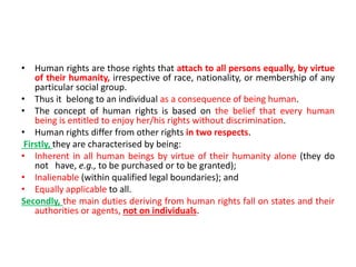 • Human rights are those rights that attach to all persons equally, by virtue
of their humanity, irrespective of race, nationality, or membership of any
particular social group.
• Thus it belong to an individual as a consequence of being human.
• The concept of human rights is based on the belief that every human
being is entitled to enjoy her/his rights without discrimination.
• Human rights differ from other rights in two respects.
Firstly, they are characterised by being:
• Inherent in all human beings by virtue of their humanity alone (they do
not have, e.g., to be purchased or to be granted);
• Inalienable (within qualified legal boundaries); and
• Equally applicable to all.
Secondly, the main duties deriving from human rights fall on states and their
authorities or agents, not on individuals.
 