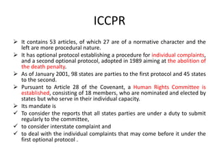 ICCPR
 It contains 53 articles, of which 27 are of a normative character and the
left are more procedural nature.
 It has optional protocol establishing a procedure for individual complaints,
and a second optional protocol, adopted in 1989 aiming at the abolition of
the death penalty.
 As of January 2001, 98 states are parties to the first protocol and 45 states
to the second.
 Pursuant to Article 28 of the Covenant, a Human Rights Committee is
established, consisting of 18 members, who are nominated and elected by
states but who serve in their individual capacity.
 Its mandate is
 To consider the reports that all states parties are under a duty to submit
regularly to the committee,
 to consider interstate complaint and
 to deal with the individual complaints that may come before it under the
first optional protocol .
 