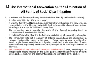 D The International Convention on the Elimination of
All Forms of Racial Discrimination
• It entered into force after having been adopted in 1965 by the General Assembly.
• As of January 2001 has 156 states parties,
• It was the first United Nations human rights instrument outside the provisions on
Human Rights in the Charter that established an international monitoring system,
including a procedure for individual complaints.
• The convention was essentially the work of the General Assembly itself, in
consolation with various other bodies.
• It contains 25 articles, of which the first seven articles are of a normative character.
• The Convention sets out a number of detailed prohibitions and obligations to
prevent discrimination based on the grounds of race, color, descent, or national or
ethnic origin. States are under an obligation to criminalize dissemination of ideas
based on racial superiority and hatred and participation in racial organizations or
activities.
• A Committee on the Elimination of Racial Discrimination (CERD), consisting of 18
independent experts created by the states parties after being nominated by such
states parties, examines and comments on reports submitted by the parties
 