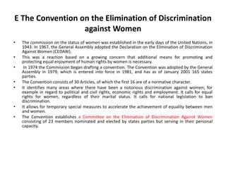 E The Convention on the Elimination of Discrimination
against Women
• The commission on the status of women was established in the early days of the United Nations, in
1943. In 1967, the General Assembly adopted the Declaration on the Elimination of Discrimination
Against Women (CEDAW).
• This was a reaction based on a growing concern that additional means for promoting and
protecting equal enjoyment of human rights by women is necessary.
• In 1974 the Commission began drafting a convention. The Convention was adopted by the General
Assembly in 1979, which is entered into force in 1981, and has as of January 2001 165 states
parties.
• The Convention consists of 30 Articles, of which the first 16 are of a normative character.
• It identifies many areas where there have been a notorious discrimination against women; for
example in regard to political and civil rights, economic rights and employment. It calls for equal
rights for women, regardless of their marital status. It calls for national legislation to ban
discrimination.
• It allows for temporary special measures to accelerate the achievement of equality between men
and women.
• The Convention establishes a Committee on the Elimination of Discrimination Against Women
consisting of 23 members nominated and elected by states parties but serving in their personal
capacity.
 