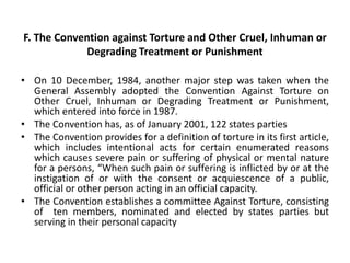 F. The Convention against Torture and Other Cruel, Inhuman or
Degrading Treatment or Punishment
• On 10 December, 1984, another major step was taken when the
General Assembly adopted the Convention Against Torture on
Other Cruel, Inhuman or Degrading Treatment or Punishment,
which entered into force in 1987.
• The Convention has, as of January 2001, 122 states parties
• The Convention provides for a definition of torture in its first article,
which includes intentional acts for certain enumerated reasons
which causes severe pain or suffering of physical or mental nature
for a persons, “When such pain or suffering is inflicted by or at the
instigation of or with the consent or acquiescence of a public,
official or other person acting in an official capacity.
• The Convention establishes a committee Against Torture, consisting
of ten members, nominated and elected by states parties but
serving in their personal capacity
 