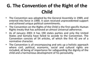G. The Convention of the Right of the
Child
• The Convention was adopted by the General Assembly in 1989, and
entered into force in 1990. It soon received unprecedented support
and achieved unique political commitments.
• The Convention on the Rights of the Child is the first specific Human
Rights treaty that has achieved an almost Universal adherence.
• As of January 2001 it has 190 states parties and only the United
States and Somalia have failed to accede to the Convention. The
Convention consists of 54 articles, of which the first 42 are of a
normative character.
• The Convention is all encompassing and sets up a holistic approach
where civil, political, economic, social and cultural rights are
included, all being of importance for safeguarding the dignity of the
child and a harmonious development of his personality.
 