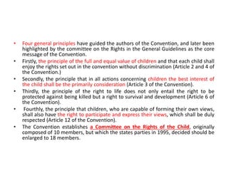 • Four general principles have guided the authors of the Convention, and later been
highlighted by the committee on the Rights in the General Guidelines as the core
message of the Convention.
• Firstly, the principle of the full and equal value of children and that each child shall
enjoy the rights set out in the convention without discrimination (Article 2 and 4 of
the Convention.)
• Secondly, the principle that in all actions concerning children the best interest of
the child shall be the primarily consideration (Article 3 of the Convention).
• Thirdly, the principle of the right to life does not only entail the right to be
protected against being killed but a right to survival and development (Article 6 of
the Convention).
• Fourthly, the principle that children, who are capable of forming their own views,
shall also have the right to participate and express their views, which shall be duly
respected (Article 12 of the Convention).
• The Convention establishes a Committee on the Rights of the Child, originally
composed of 10 members, but which the states parties in 1995, decided should be
enlarged to 18 members.
 