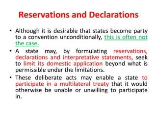 Reservations and Declarations
• Although it is desirable that states become party
to a convention unconditionally, this is often not
the case.
• A state may, by formulating reservations,
declarations and interpretative statements, seek
to limit its domestic application beyond what is
permissible under the limitations.
• These deliberate acts may enable a state to
participate in a multilateral treaty that it would
otherwise be unable or unwilling to participate
in.
 