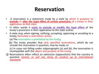 Reservation
• A reservation is a statement made by a state by which it purports to
exclude or alter the legal effect of certain provisions of a treaty in their
application to that state.
• In other words it seeks to exclude or modify the legal effect of the
treaty’s provisions in their application to the state author.
• A state may, when signing, ratifying, accepting, approving or acceding to a
treaty, formulate a reservation unless:
(a) The reservation is prohibited by the treaty;
(b) The treaty provides that only specified reservations, which do not
include the reservation in question, may be made; or
(c) In cases not falling under subparagraphs (a) and (b), the reservation is
incompatible with the object and purpose of the treaty.
 Reservations often reflect an admission (oppossition) that the country in
question cannot, or will not, bring its conduct up to international
standards
 