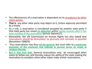 • The effectiveness of a reservation is dependent on its acceptance by other
states parties.
• That is any other state party may object to it, Unless expressly permitted
by a treaty.
• As a rule, a reservation is considered accepted by another state party if
that state party has raised no objection within twelve months after it has
been notified of the reservation (Article 20(5)VCLT).
• Meanwhile, the UN Commission on Human Rights has also stated that
reservations should be formulated ‘as precisely and narrowly as possible
(Resolution 1998/9).
• Thus reservations may thus not be general, but must refer to a particular
provision of the covenant and indicate in precise terms its scope in
relation thereto.
• But is also true that, General reservations may be encouraged other
states to follow suit, and thereby reduce the ability of the state making the
reservation to complain when other states make similar reservations.
 