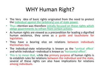 WHY Human Right?
• The Very idea of basic rights originated from the need to protect
the individual against the (arbitrary) use of state power.
• Thus attention was therefore initially focused on those rights which
oblige governments to refrain from certain actions.
• As human rights are viewed as a precondition for leading a dignified
human existence, they serve as a guide and touchstone for
legislation.
• They have a bearing olso on relations between individuals
themselves too.
• The individual-state relationship is known as the ‘vertical effect’
and while individual –individual is known as ‘horizontal effect’.
• This is to mean that, while the primary purpose of human rights is
to establish rules for relations between the individual and the state,
several of these rights can also have implications for relations
among individuals.
 