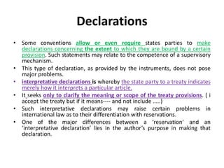 Declarations
• Some conventions allow or even require states parties to make
declarations concerning the extent to which they are bound by a certain
provision. Such statements may relate to the competence of a supervisory
mechanism.
• This type of declaration, as provided by the instruments, does not pose
major problems.
• interpretative declarations is whereby the state party to a treaty indicates
merely how it interprets a particular article.
• It seeks only to clarify the meaning or scope of the treaty provisions. ( i
accept the treaty but if it means---- and not include .....)
• Such interpretative declarations may raise certain problems in
international law as to their differentiation with reservations.
• One of the major differences between a ‘reservation’ and an
‘interpretative declaration’ lies in the author’s purpose in making that
declaration.
 