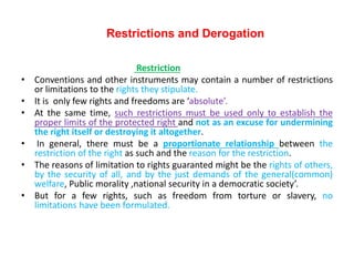 Restrictions and Derogation
Restriction
• Conventions and other instruments may contain a number of restrictions
or limitations to the rights they stipulate.
• It is only few rights and freedoms are ‘absolute’.
• At the same time, such restrictions must be used only to establish the
proper limits of the protected right and not as an excuse for undermining
the right itself or destroying it altogether.
• In general, there must be a proportionate relationship between the
restriction of the right as such and the reason for the restriction.
• The reasons of limitation to rights guaranted might be the rights of others,
by the security of all, and by the just demands of the general(common)
welfare, Public morality ,national security in a democratic society’.
• But for a few rights, such as freedom from torture or slavery, no
limitations have been formulated.
 