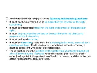  Any limitation must comply with the following minimum requirements:
• It must not be interpreted so as to jeopardise the essence of the right
concerned;
• It must be interpreted strictly in the light and context of the particular
right;
• It must be prescribed by law and be compatible with the object and
purpose of the instrument;
• It must be based on a law;
• It must be necessary; there must be a pressing social need, assessed on a
case-by-case basis. The limitation be useful is in itself not sufficient; it
must be consistent with other protected rights.
• The restriction must be justified by the protection of a strictly limited set
of well-defined public interests( national security, public safety, public
order (ordre public), the protection of health or morals, and the protection
of the rights and freedoms of others.
 