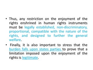 • Thus, any restriction on the enjoyment of the
rights enshrined in human rights instruments
must be legally established, non-discriminatory,
proportional, compatible with the nature of the
rights, and designed to further the general
welfare.
• Finally, it is also important to stress that the
burden falls upon states parties to prove that a
limitation imposed upon the enjoyment of the
rights is legitimate.
 