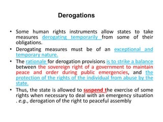 Derogations
• Some human rights instruments allow states to take
measures derogating temporarily from some of their
obligations.
• Derogating measures must be of an exceptional and
temporary nature.
• The rationale for derogation provisions is to strike a balance
between the sovereign right of a government to maintain
peace and order during public emergencies, and the
protection of the rights of the individual from abuse by the
state.
• Thus, the state is allowed to suspend the exercise of some
rights when necessary to deal with an emergency situation
. e.g., derogation of the right to peaceful assembly
 