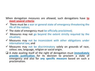 When derogation measures are allowed, such derogations have to
meet several criteria:
 There must be a war or general state of emergency threatening the
life of the nation;
 The state of emergency must be officially proclaimed;
 Measures may not go beyond the extent strictly required by the
situation;
 Measures may not be inconsistent with other obligations under
international law; and
 Measures may not be discriminatory solely on grounds of race,
colour, sex, language, religion or social origin.
 A state availing itself of the right of derogation must immediately
provide justification for its decision to proclaim a state of
emergency and also for any specific measure based on such a
proclamation.
 