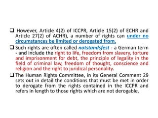  However, Article 4(2) of ICCPR, Article 15(2) of ECHR and
Article 27(2) of ACHR), a number of rights can under no
circumstances be limited or derogated from.
 Such rights are often called notstandsfest - a German term
- and include the right to life, freedom from slavery, torture
and imprisonment for debt, the principle of legality in the
field of criminal law, freedom of thought, conscience and
religion and the right to juridical personality.
 The Human Rights Committee, in its General Comment 29
sets out in detail the conditions that must be met in order
to derogate from the rights contained in the ICCPR and
refers in length to those rights which are not derogable.
 