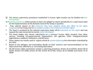  The various supervisory procedures established in human rights treaties can be divided into four
main groups:
1).Reporting procedures:States parties to them are obliged to report periodically to a supervisory body
on the implementation at the domestic level of the treaty in question.
 They submitt reports on the measures they have adopted which give effect to the rights
recognised in the treaty and on the progress made in the enjoyment of those rights.
 The report is analysed by the relevant supervisory body, which comments on the report and may
request the state concerned to furnish more information.
 The treaty bodies also receive information on a country’s human rights situation from other
sources, including non-governmental organisations, UN agencies, other intergovernmental
organisations, academic institutions, and the press.
 These reports are mostly used to reports aimed at counter balancing the information submitted by
the state.
 Based on this dialogue, the Committees decide on their concerns and recommendations to the
state concerned, referred to as ‘concluding observation.
 All UN human rights conventions contain a reporting procedure: Article 16 of ICESCR, Article 40 of
ICCPR, Article 9 of CERD, Article 19 CAT, Article 44 of CRC, Article 18 of CEDAW and Article 73 of
CMW
 