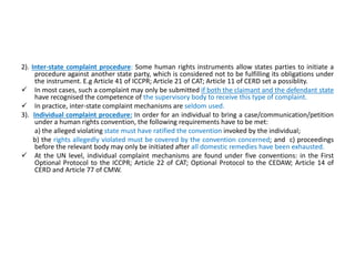 2). Inter-state complaint procedure: Some human rights instruments allow states parties to initiate a
procedure against another state party, which is considered not to be fulfilling its obligations under
the instrument. E.g Article 41 of ICCPR; Article 21 of CAT; Article 11 of CERD set a possiblity.
 In most cases, such a complaint may only be submitted if both the claimant and the defendant state
have recognised the competence of the supervisory body to receive this type of complaint.
 In practice, inter-state complaint mechanisms are seldom used.
3). Individual complaint procedure: In order for an individual to bring a case/communication/petition
under a human rights convention, the following requirements have to be met:
a) the alleged violating state must have ratified the convention invoked by the individual;
b) the rights allegedly violated must be covered by the convention concerned; and c) proceedings
before the relevant body may only be initiated after all domestic remedies have been exhausted.
 At the UN level, individual complaint mechanisms are found under five conventions: in the First
Optional Protocol to the ICCPR; Article 22 of CAT; Optional Protocol to the CEDAW; Article 14 of
CERD and Article 77 of CMW.
 