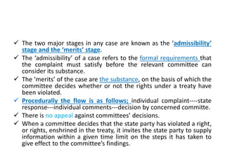  The two major stages in any case are known as the ‘admissibility’
stage and the ‘merits’ stage.
 The ‘admissibility’ of a case refers to the formal requirements that
the complaint must satisfy before the relevant committee can
consider its substance.
 The ‘merits’ of the case are the substance, on the basis of which the
committee decides whether or not the rights under a treaty have
been violated.
 Procedurally the flow is as follows; individual complaint----state
response---individual comments---decision by concerned committe.
 There is no appeal against committees’ decisions.
 When a committee decides that the state party has violated a right,
or rights, enshrined in the treaty, it invites the state party to supply
information within a given time limit on the steps it has taken to
give effect to the committee’s findings.
 