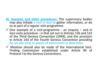 4). Inquiries and other procedures: The supervisory bodies
may also initiate a visit in loco to gather information, or do
so as part of a regular visit-programme.
 One example of a visit-programme - an enquiry – and in
loco visits procedure - is that set out in Articles 126 and 132
of the Third Geneva Convention (1949), and the provision
in Article 143 of the Fourth Geneva Convention providing
for on-site visits to places of internment or detention.
 Mention should also be made of the International Fact-
Finding Commission established under Article 90 of
Protocol I to the Geneva Conventions.
 