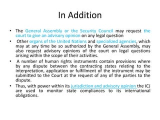 In Addition
• The General Assembly or the Security Council may request the
court to give an advisory opinion on any legal question
• Other organs of the United Nations and specialized agencies, which
may at any time be so authorized by the General Assembly, may
also request advisory opinions of the court on legal questions
arising within the scope of their activities.
• A number of human rights instruments contain provisions where
by any dispute between the contracting states relating to the
interpretation, application or fulfillment of the instrument may be
submitted to the Court at the request of any of the parties to the
dispute.
• Thus, with power within its jurisdiction and advisory opinion the ICJ
are used to monitor state compliances to its international
obligations.
 