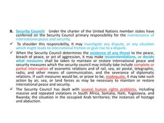 B. Security Council: Under the charter of the United Nations member states have
conferred on the Security Council primary responsibility for the maintenance of
international peace and security.
 To shoulder this responsibility, It may investigate any dispute, or any situation
which might leads to international friction or give rise to a dispute.
 When the Security Council determines the existence of any threat to the peace,
breach of peace, or act of aggression, it may make recommendations, or decide
what measures shall be taken to maintain or restore international peace and
security measures which the security council may initially take include complete or
partial interruption of economic relations and of rail, sea, air postal, telegraphic,
radio, and other means of communication, and the severance of diplomatic
relations. If such measures would be, or prove to be, inadequate, it may take such
action by air, sea, or land forces as may be necessary to maintain or restore
international peace and security.
 The Security Council has dealt with several human rights problems, including
massive and repeated violations in South Africa, Somalia, Haiti, Yugoslavia, and
Rwanda; the situation in the occupied Arab territories; the instances of hostage
and abduction.
 