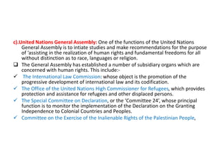 c).United Nations General Assembly: One of the functions of the United Nations
General Assembly is to intiate studies and make recommendations for the purpose
of ‘assisting in the realization of human rights and fundamental freedoms for all
without distinction as to race, languages or religion.
 The General Assembly has established a number of subsidiary organs which are
concerned with human rights. This include:-
 The International Law Commission: whose object is the promotion of the
progressive development of international law and its codification.
 The Office of the United Nations High Commissioner for Refugees, which provides
protection and assistance for refugees and other displaced persons.
 The Special Committee on Declaration, or the ‘Committee 24’, whose principal
function is to monitor the implementation of the Declaration on the Granting
Independence to Colonial Countries and Peoples.
 Committee on the Exercise of the Inalienable Rights of the Palestinian People,
 