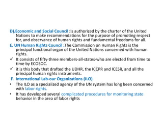 D).Economic and Social Council :is authorized by the charter of the United
Nations to make recommendations for the purpose of promoting respect
for, and observance of human rights and fundamental freedoms for all.
E. UN Human Rights Council :The Commission on Human Rights is the
principal functional organ of the United Nations concerned with human
rights.
 It consists of fifty-three members-all-states-who are elected from time to
time by ECOSOC.
 it is this body that drafted the UDHR, the ICCPR and ICESR, and all the
principal human rights instruments.
F. International Lab-our Organizations (ILO)
• The ILO as a specialized agency of the UN system has long been concerned
with labor rights.
• It has developed several complicated procedures for monitoring state
behavior in the area of labor rights
 