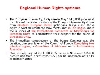 Regional Human Rights systems
• The European Human Rights System:In May 1948, 800 prominent
members of the various sectors of the European Community drawn
from nineteen European states( politicians, lawyers and those
active in wartime resistance movements) met in The Hague, under
the auspices of the International Committee of Movements for
European Unity, to demonstrate their support for the cause of
Europeans Unity.
• The immediate consequence of the Hague Congress was the
creation, one year later of the Council of Europe Comprising two
principal organs, a Committee of Ministers and a Parliamentary
Assembly.
• Twelve states signed the EHCR in Rome on 4 November 1950. It
entered into force in September 1953, and has now been ratified by
all member states.
 