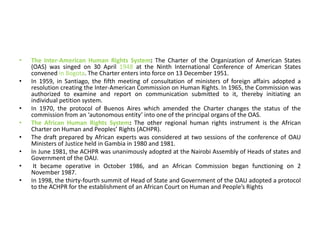 • The Inter-American Human Rights System: The Charter of the Organization of American States
(OAS) was singed on 30 April 1948 at the Ninth International Conference of American States
convened in Bogota. The Charter enters into force on 13 December 1951.
• In 1959, in Santiago, the fifth meeting of consultation of ministers of foreign affairs adopted a
resolution creating the Inter-American Commission on Human Rights. In 1965, the Commission was
authorized to examine and report on communication submitted to it, thereby initiating an
individual petition system.
• In 1970, the protocol of Buenos Aires which amended the Charter changes the status of the
commission from an ‘autonomous entity’ into one of the principal organs of the OAS.
• The African Human Rights System: The other regional human rights instrument is the African
Charter on Human and Peoples’ Rights (ACHPR).
• The draft prepared by African experts was considered at two sessions of the conference of OAU
Ministers of Justice held in Gambia in 1980 and 1981.
• In June 1981, the ACHPR was unanimously adopted at the Nairobi Assembly of Heads of states and
Government of the OAU.
• It became operative in October 1986, and an African Commission began functioning on 2
November 1987.
• In 1998, the thirty-fourth summit of Head of State and Government of the OAU adopted a protocol
to the ACHPR for the establishment of an African Court on Human and People’s Rights
 