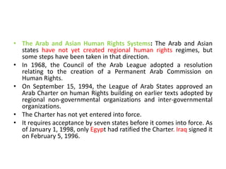 • The Arab and Asian Human Rights Systems: The Arab and Asian
states have not yet created regional human rights regimes, but
some steps have been taken in that direction.
• In 1968, the Council of the Arab League adopted a resolution
relating to the creation of a Permanent Arab Commission on
Human Rights.
• On September 15, 1994, the League of Arab States approved an
Arab Charter on human Rights building on earlier texts adopted by
regional non-governmental organizations and inter-governmental
organizations.
• The Charter has not yet entered into force.
• It requires acceptance by seven states before it comes into force. As
of January 1, 1998, only Egypt had ratified the Charter. Iraq signed it
on February 5, 1996.
 