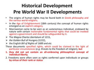 Historical Development
Pre World War II Developments
• The origins of human rights may be found both in Greek philosophy and
the various world religions.
• In the Age of Enlightenment (18th century) the concept of human rights
emerged as an explicit category.
• Man/woman came to be seen as an autonomous individual, endowed by
nature with certain inalienable fundamental rights that could be invoked
against a government and should be safeguarded by it.
 The Magna Charta Libertatum of 1215,
 the Golden Bull of Hungary (1222),
 the English Bill of Rights of 1689 and etc
These documents specified rights, which could be claimed in the light of
particular circumstances (e.g. threats to the freedom of religion), but
1. they did not yet contain an all-embracing philosophical concept of
individual liberty.
2. Freedoms were often seen as rights conferred upon individuals or groups
by virtue of their rank or status
 