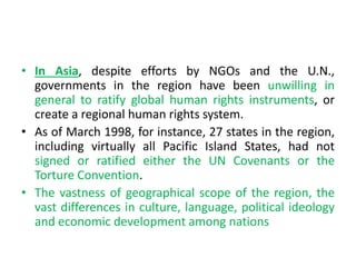 • In Asia, despite efforts by NGOs and the U.N.,
governments in the region have been unwilling in
general to ratify global human rights instruments, or
create a regional human rights system.
• As of March 1998, for instance, 27 states in the region,
including virtually all Pacific Island States, had not
signed or ratified either the UN Covenants or the
Torture Convention.
• The vastness of geographical scope of the region, the
vast differences in culture, language, political ideology
and economic development among nations
 