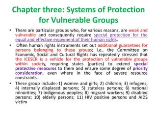 Chapter three: Systems of Protection
for Vulnerable Groups
• There are particular groups who, for various reasons, are weak and
vulnerable and consequently require special protection for the
equal and effective enjoyment of their human rights.
• Often human rights instruments set out additional guarantees for
persons belonging to these groups; i.e., the Committee on
Economic, Social and Cultural Rights has repeatedly stressed that
the ICESCR is a vehicle for the protection of vulnerable groups
within society, requiring states (parties) to extend special
protective measures to them and ensure some degree of priority
consideration, even where in the face of severe resource
constraints.
• These group include:-1) women and girls; 2) children; 3) refugees;
4) internally displaced persons; 5) stateless persons; 6) national
minorities; 7) indigenous peoples; 8) migrant workers; 9) disabled
persons; 10) elderly persons; 11) HIV positive persons and AIDS
victim
 