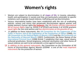 Women’s rights
• Women are subject to discrimination in all stages of life; in income, education,
health and participation in society and they are particularly vulnerable to specific
violations such as gender-based violence, trafficking and sex discrimination.
• Various international bodies have been established with the aim of eradicating
policies, actions and norms that perpetuate discrimination against women and
violate women’s human rights.For instances, the UN Charter and the International
Bill of Human Rights (see e.g. Article 3 of ICESCR and Article 3 of ICCPR) proclaim
equal rights for men and women and ban discrimination on the grounds of sex.
• In addition to these instruments. the UN Convention for the Suppression of the
Traffic in Persons and of the Exploitation of the Prostitution of Others (1949), the
UN Convention on the Political Rights of Women (1952) and the UN Convention on
the Nationality of Married Women (1957). Furthermore, the Rome Statute of the
International Criminal Court (1998) Article 7 establishes that rape, sexual slavery,
enforced prostitution, forced pregnancy, enforced sterilisation and other forms of
sexual violence are each to be considered a crime against humanity.
 In addition to this general instruments, the Convention on the Elimination of All
Forms of Discrimination Against Women (CEDAW is one of the most important
instruments for the protection of women
 