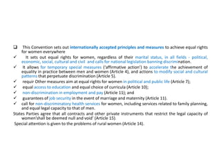  This Convention sets out internationally accepted principles and measures to achieve equal rights
for women everywhere
 It sets out equal rights for women, regardless of their marital status, in all fields - political,
economic, social, cultural and civil and calls for national legislation banning discrimination.
 It allows for temporary special measures (‘affirmative action’) to accelerate the achievement of
equality in practice between men and women (Article 4), and actions to modify social and cultural
patterns that perpetuate discrimination (Article 5).
 requir Other measures aim at equal rights for women in political and public life (Article 7);
 equal access to education and equal choice of curricula (Article 10);
 non-discrimination in employment and pay (Article 11); and
 guarantees of job security in the event of marriage and maternity (Article 11).
 call for non-discriminatory health services for women, including services related to family planning,
and equal legal capacity to that of men.
States Parties agree that all contracts and other private instruments that restrict the legal capacity of
women’shall be deemed null and void’ (Article 15).
Special attention is given to the problems of rural women (Article 14).
 