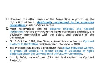  However, the effectiveness of the Convention in promoting the
rights it contains is significantly undermined by the numerous
reservations made by States Parties.
 Most reservations aim to preserve religious and national
institutions that are contrary to the rights guaranteed and many are
obviously incompatible with the object and purpose of the
Convention
• On 6 October 1999, the General Assembly adopted an Optional
Protocol to the CEDAW, which entered into force in 2000.
• The Protocol establishes a procedure that allows individual women,
or groups of women, to submit claims of violations of rights
protected under the Convention to the CEDAW Committee.
• In July 2004, only 60 out 177 states had ratified the Optional
Protocol.
 