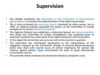 Supervision
• The CEDAW establishes the Committee on the Elimination of Discrimination
Against Women to oversee the implementation of the rights it guarantees.
• This is done principally by examining reports submitted by states parties, but in
1999, an optional protocol expanded the powers of the Committee to include
competence to receive individual complaints.
• The Optional Protocol also establishes a distinctive feature: an inquiry procedure
that allows the Committee to initiate investigations into suspected grave or
systematic violations by a state party of the rights contained in the Convention.
• In this regard the Committee can carry out visits to the country in question.
• The Committee has contributed significantly to the interpretation of the
obligations imposed by the Convention through its General Recommendations
which have dealt with several issues of utmost importance for women like
violence against women, equal renumeration for work of equal value,female
curcumstaion and etc.
• The committe didnot recieved and intertained individual complaints so far.
 