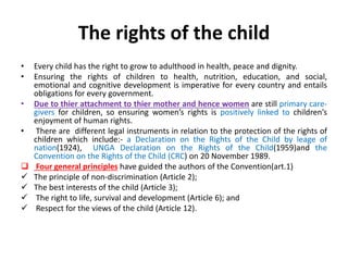The rights of the child
• Every child has the right to grow to adulthood in health, peace and dignity.
• Ensuring the rights of children to health, nutrition, education, and social,
emotional and cognitive development is imperative for every country and entails
obligations for every government.
• Due to thier attachment to thier mother and hence women are still primary care-
givers for children, so ensuring women’s rights is positively linked to children’s
enjoyment of human rights.
• There are different legal instruments in relation to the protection of the rights of
children which include:- a Declaration on the Rights of the Child by leage of
nation(1924), UNGA Declaration on the Rights of the Child(1959)and the
Convention on the Rights of the Child (CRC) on 20 November 1989.
 Four general principles have guided the authors of the Convention(art.1)
 The principle of non-discrimination (Article 2);
 The best interests of the child (Article 3);
 The right to life, survival and development (Article 6); and
 Respect for the views of the child (Article 12).
 