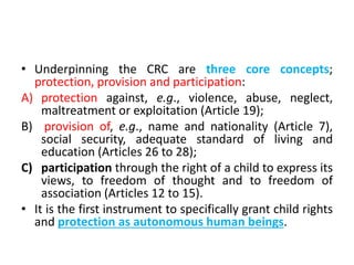 • Underpinning the CRC are three core concepts;
protection, provision and participation:
A) protection against, e.g., violence, abuse, neglect,
maltreatment or exploitation (Article 19);
B) provision of, e.g., name and nationality (Article 7),
social security, adequate standard of living and
education (Articles 26 to 28);
C) participation through the right of a child to express its
views, to freedom of thought and to freedom of
association (Articles 12 to 15).
• It is the first instrument to specifically grant child rights
and protection as autonomous human beings.
 