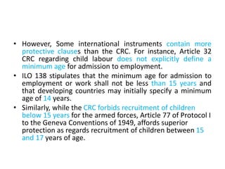 • However, Some international instruments contain more
protective clauses than the CRC. For instance, Article 32
CRC regarding child labour does not explicitly define a
minimum age for admission to employment.
• ILO 138 stipulates that the minimum age for admission to
employment or work shall not be less than 15 years and
that developing countries may initially specify a minimum
age of 14 years.
• Similarly, while the CRC forbids recruitment of children
below 15 years for the armed forces, Article 77 of Protocol I
to the Geneva Conventions of 1949, affords superior
protection as regards recruitment of children between 15
and 17 years of age.
 