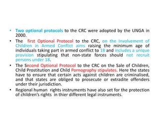 • Two optional protocols to the CRC were adopted by the UNGA in
2000.
• The first Optional Protocol to the CRC, on the Involvement of
Children in Armed Conflict aims raising the minimum age of
individuals taking part in armed conflict to 18 and includes a unique
provision stipulating that non-state forces should not recruit
persons under 18.
• The Second Optional Protocol to the CRC on the Sale of Children,
Child Prostitution and Child Pornography stipulates. Here the states
have to ensure that certain acts against children are criminalised,
and that states are obliged to prosecute or extradite offenders
under their jurisdiction.
• Regional human rights instruments have also set for the protection
of children’s rights in thier different legal instruments.
 