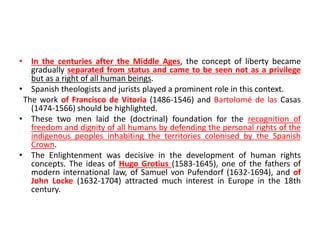 • In the centuries after the Middle Ages, the concept of liberty became
gradually separated from status and came to be seen not as a privilege
but as a right of all human beings.
• Spanish theologists and jurists played a prominent role in this context.
The work of Francisco de Vitoria (1486-1546) and Bartolomé de las Casas
(1474-1566) should be highlighted.
• These two men laid the (doctrinal) foundation for the recognition of
freedom and dignity of all humans by defending the personal rights of the
indigenous peoples inhabiting the territories colonised by the Spanish
Crown.
• The Enlightenment was decisive in the development of human rights
concepts. The ideas of Hugo Grotius (1583-1645), one of the fathers of
modern international law, of Samuel von Pufendorf (1632-1694), and of
John Locke (1632-1704) attracted much interest in Europe in the 18th
century.
 