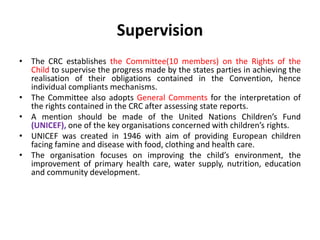 Supervision
• The CRC establishes the Committee(10 members) on the Rights of the
Child to supervise the progress made by the states parties in achieving the
realisation of their obligations contained in the Convention, hence
individual compliants mechanisms.
• The Committee also adopts General Comments for the interpretation of
the rights contained in the CRC after assessing state reports.
• A mention should be made of the United Nations Children’s Fund
(UNICEF), one of the key organisations concerned with children’s rights.
• UNICEF was created in 1946 with aim of providing European children
facing famine and disease with food, clothing and health care.
• The organisation focuses on improving the child’s environment, the
improvement of primary health care, water supply, nutrition, education
and community development.
 