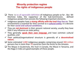 Minority protection regime
The rights of indigenous people
 There is no all agreeable definition of Indeginous people so far . But Mr
Martinez Cobo, the rapporteur of the Sub-Commission, defined
indeginous people that consists the following important elements.
 Indigenous peoples have a strong affinity with the land they live on. Their
environment is essential for their survival as a cultural entity; it is decisive
for their social and cultural conditions;
 They are not dominant in their present national society, usually they have
little if any influence on state policy;
 They generally speak their own language and have common cultural
qualities; and
 Their political/organisational structure is generally of a decentralised
nature.
 Some estimated 5,000 indigenous peoples comprising around 300 million
persons live in more than 70 countries from the Arctic to the Amazon.
 The Mayas in Guatemala, the Inuit in Canada, the Masai in Tanzania, and
the Naga in India are good examples of these people.
 