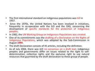 • The first international standard on indigenous populations was ILO in
1957.
• Since the 1970s, the United Nations has been involved in initiatives,
frequently in co-operation with the ILO and the OAS, concerning the
development of specific standards for the protection of indigenous
peoples.
• In 1982, the UN Working Group on Indigenous Populations was created.
• One of its commitments was the drafting of a Declaration on the Rights of
Indigenous Populations, which was adopted by the Sub-Commission in
August 1994.
• The draft Declaration consists of 45 articles, including the definition.
• As of July 2004, there was still no consensus on a draft text; indigenous
peoples and governments differ on issues related to the right to self-
determination, collective rights and the exclusive right to use natural
resources that guarnted by the draft declaration to these group of people.
 