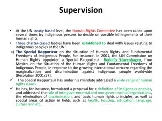 Supervision
• At the UN treaty-based level, the Human Rights Committee has been called upon
several times by indigenous persons to decide on possible infringements of their
human rights.
• Three charter-based bodies have been established to deal with issues relating to
indigenous peoples at the UN:
a) The Special Rapporteur on the Situation of Human Rights and Fundamental
Freedoms of Indigenous People. For instance, In 2001, the UN Commission on
Human Rights appointed a Special Rapporteur Rodolfo Stavenhagen, from
Mexico, on the Situation of the Human Rights and Fundamental Freedoms of
Indigenous People, in response to the growing international concern regarding the
marginalization and discrimination against indigenous people worldwide
(Resolution 2001/57).
 The Special Rapporteur has under his mandate addressed a wide range of human
rights issues.
 He has, for instance, formulated a proposal for a definition of indigenous peoples,
and addressed the role of intergovernmental and non-governmental organisations,
the elimination of discrimination, and basic human rights principles, as well as
special areas of action in fields such as health, housing, education, language,
culture and etc.
 
