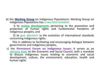 b) the Working Group on Indigenous Populations: Working Group on
Indigenous Populations has a two-fold mandate:
I) to review developments pertaining to the promotion and
protection of human rights and fundamental freedoms of
indigenous peoples; and
2) to give attention to the evolution of international standards
concerning indigenous rights.
This in addition to facilitating and encouraging dialogue between
governments and indigenous peoples,
c) the Permanent Forum on Indigenous Issues: it serves as an
advisory body to the Economic and Social Council, with a mandate
to discuss indigenous issues relating to economic and social
development, culture, the environment, education, health and
human rights
 