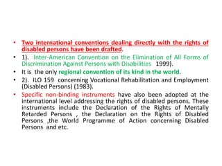 • Two international conventions dealing directly with the rights of
disabled persons have been drafted.
• 1). Inter-American Convention on the Elimination of All Forms of
Discrimination Against Persons with Disabilities 1999).
• It is the only regional convention of its kind in the world.
• 2). ILO 159 concerning Vocational Rehabilitation and Employment
(Disabled Persons) (1983).
• Specific non-binding instruments have also been adopted at the
international level addressing the rights of disabled persons. These
instruments include the Declaration of the Rights of Mentally
Retarded Persons , the Declaration on the Rights of Disabled
Persons ,the World Programme of Action concerning Disabled
Persons and etc.
 